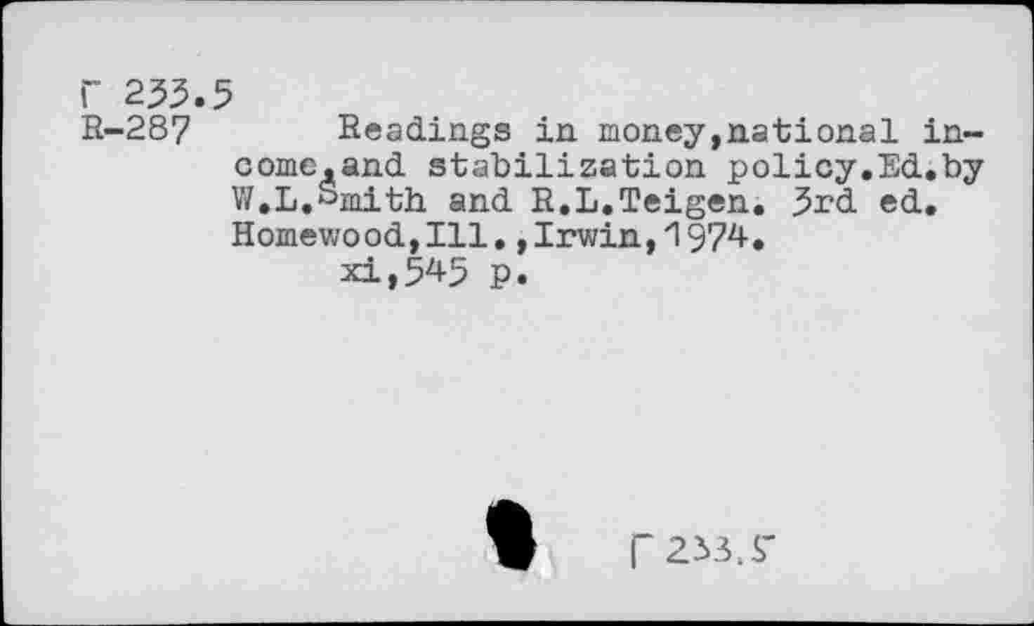 ﻿r 253.5
R-287 Readings in money,national in-come.and stabilization policy.Ed.by V/.L.Smith and R.L.Teigen. 3rd ed. Homewood,Ill.,Irwin,1974. xi»545 p.
P 233.S'